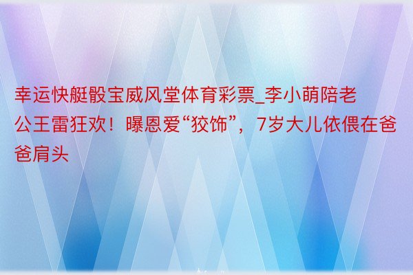 幸运快艇骰宝威风堂体育彩票_李小萌陪老公王雷狂欢！曝恩爱“狡饰”，7岁大儿依偎在爸爸肩头