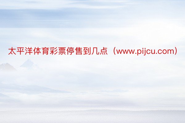 太平洋体育彩票停售到几点（www.pijcu.com）