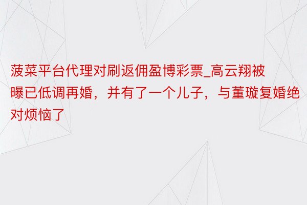 菠菜平台代理对刷返佣盈博彩票_高云翔被曝已低调再婚，并有了一个儿子，与董璇复婚绝对烦恼了