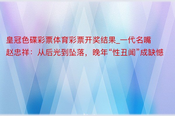 皇冠色碟彩票体育彩票开奖结果_一代名嘴赵忠祥：从后光到坠落，晚年“性丑闻”成缺憾