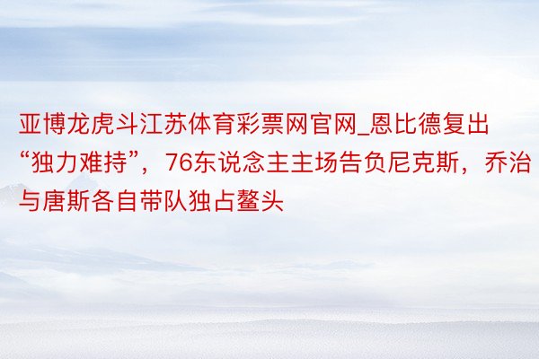 亚博龙虎斗江苏体育彩票网官网_恩比德复出“独力难持”，76东说念主主场告负尼克斯，乔治与唐斯各自带队独占鳌头