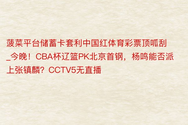 菠菜平台储蓄卡套利中国红体育彩票顶呱刮_今晚！CBA杯辽篮PK北京首钢，杨鸣能否派上张镇麟？CCTV5无直播