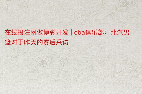 在线投注网做博彩开发 | cba俱乐部：北汽男篮对于昨天的赛后采访