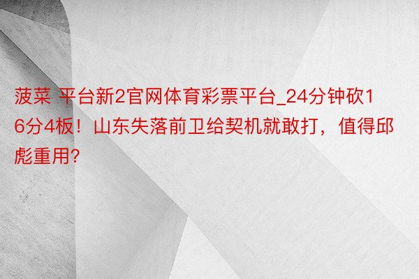 菠菜 平台新2官网体育彩票平台_24分钟砍16分4板！山东失落前卫给契机就敢打，值得邱彪重用？