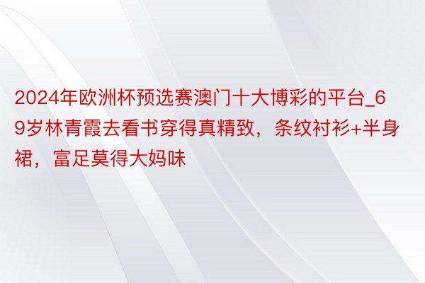 2024年欧洲杯预选赛澳门十大博彩的平台_69岁林青霞去看书穿得真精致，条纹衬衫+半身裙，富足莫得大妈味