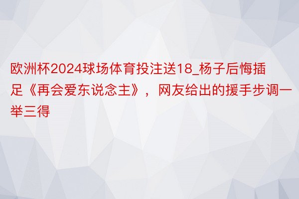 欧洲杯2024球场体育投注送18_杨子后悔插足《再会爱东说念主》，网友给出的援手步调一举三得