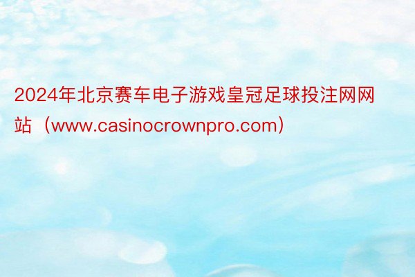 2024年北京赛车电子游戏皇冠足球投注网网站（www.casinocrownpro.com）