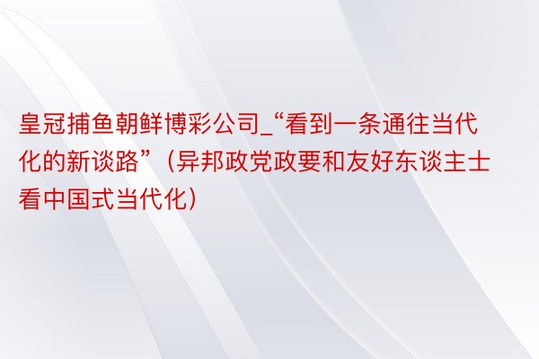 皇冠捕鱼朝鲜博彩公司_“看到一条通往当代化的新谈路”（异邦政党政要和友好东谈主士看中国式当代化）