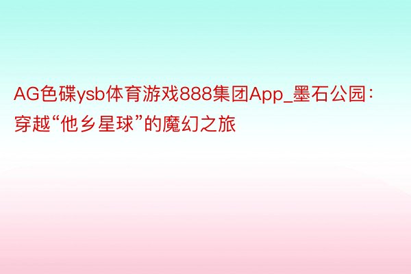 AG色碟ysb体育游戏888集团App_墨石公园：穿越“他乡星球”的魔幻之旅