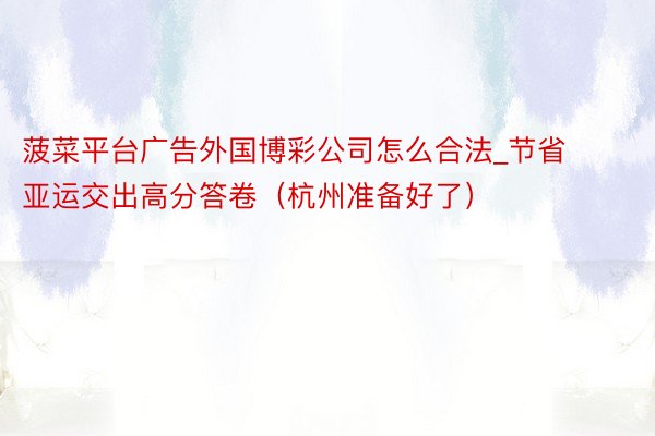 菠菜平台广告外国博彩公司怎么合法_节省亚运交出高分答卷（杭州准备好了）