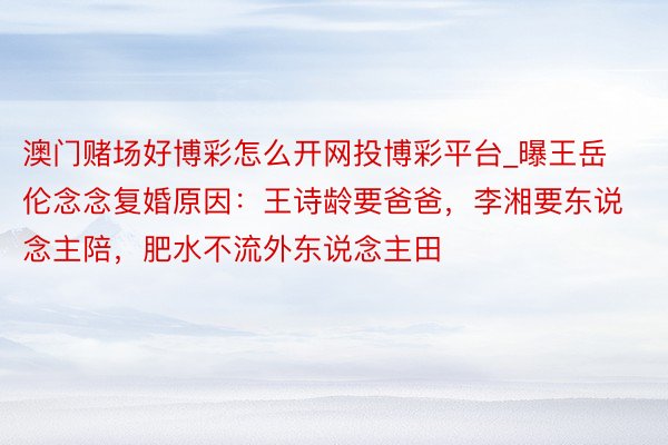 澳门赌场好博彩怎么开网投博彩平台_曝王岳伦念念复婚原因：王诗龄要爸爸，李湘要东说念主陪，肥水不流外东说念主田