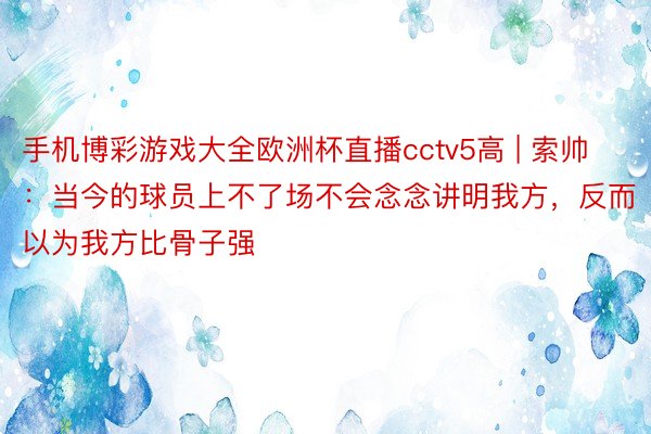 手机博彩游戏大全欧洲杯直播cctv5高 | 索帅：当今的球员上不了场不会念念讲明我方，反而以为我方比骨子强