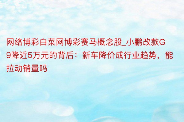 网络博彩白菜网博彩赛马概念股_小鹏改款G9降近5万元的背后：新车降价成行业趋势，能拉动销量吗