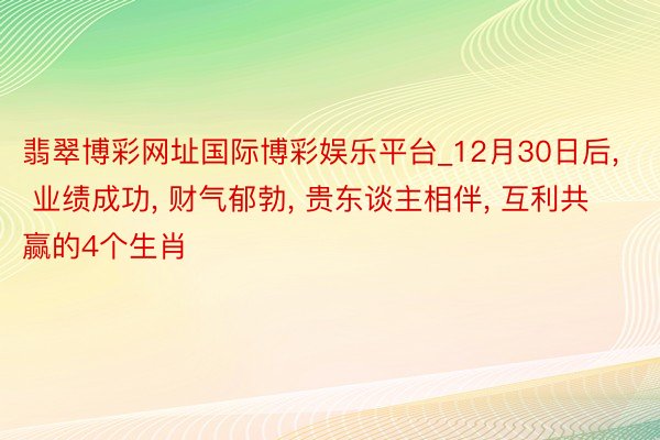 翡翠博彩网址国际博彩娱乐平台_12月30日后, 业绩成功, 财气郁勃, 贵东谈主相伴, 互利共赢的4个生肖