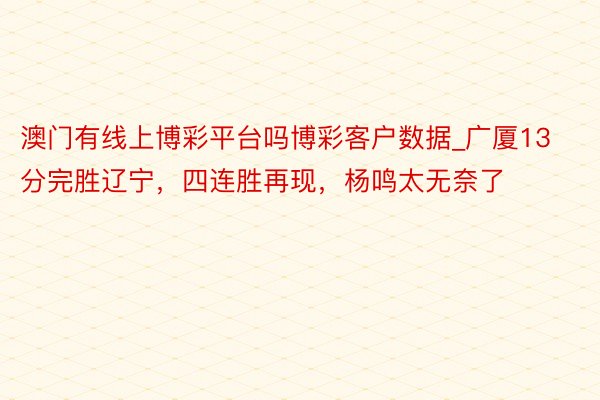 澳门有线上博彩平台吗博彩客户数据_广厦13分完胜辽宁，四连胜再现，杨鸣太无奈了