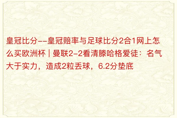 皇冠比分--皇冠赔率与足球比分2合1网上怎么买欧洲杯 | 曼联2-2看清滕哈格爱徒：名气大于实力，造成2粒丢球，6.2分垫底