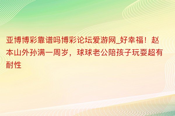 亚博博彩靠谱吗博彩论坛爱游网_好幸福！赵本山外孙满一周岁，球球老公陪孩子玩耍超有耐性