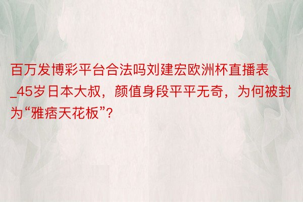 百万发博彩平台合法吗刘建宏欧洲杯直播表_45岁日本大叔，颜值身段平平无奇，为何被封为“雅痞天花板”？