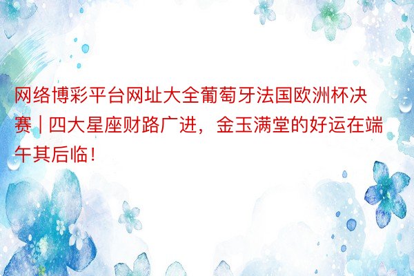 网络博彩平台网址大全葡萄牙法国欧洲杯决赛 | 四大星座财路广进，金玉满堂的好运在端午其后临！