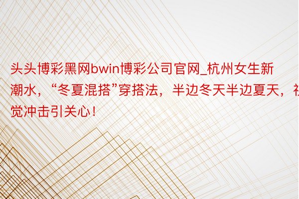 头头博彩黑网bwin博彩公司官网_杭州女生新潮水，“冬夏混搭”穿搭法，半边冬天半边夏天，视觉冲击引关心！