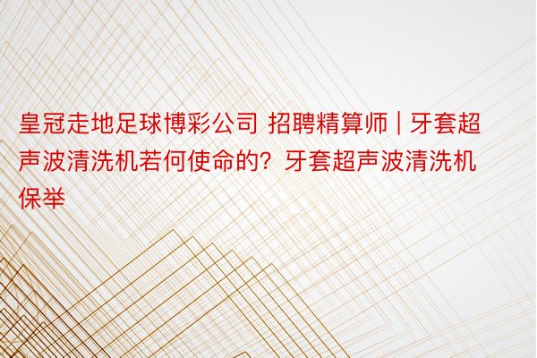 皇冠走地足球博彩公司 招聘精算师 | 牙套超声波清洗机若何使命的？牙套超声波清洗机保举