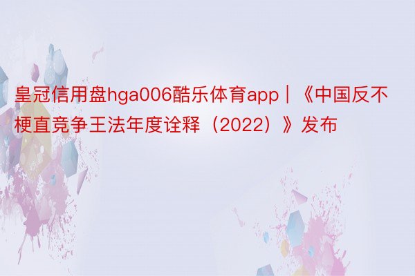 皇冠信用盘hga006酷乐体育app | 《中国反不梗直竞争王法年度诠释(2022)》发布