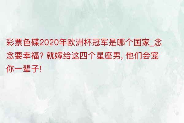 彩票色碟2020年欧洲杯冠军是哪个国家_念念要幸福? 就嫁给这四个星座男, 他们会宠你一辈子!